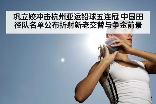 巩立姣冲击杭州亚运铅球五连冠 中国田径队名单公布折射新老交替与争金前景