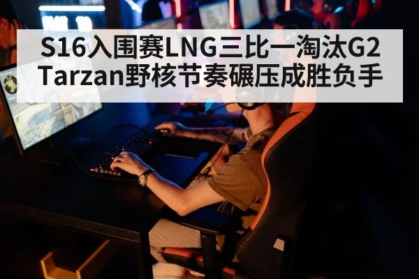 S16入围赛LNG三比一淘汰G2 Tarzan野核节奏碾压成胜负手